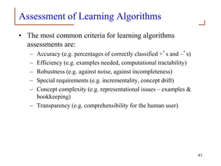 Assessment of Learning Algorithms
• The most common criteria for learning algorithms
assessments are:
– Accuracy (e.g. percentages of correctly classified +’s and –’s)
– Efficiency (e.g. examples needed, computational tractability)
– Robustness (e.g. against noise, against incompleteness)
– Special requirements (e.g. incrementality, concept drift)
– Concept complexity (e.g. representational issues – examples &
bookkeeping)
– Transparency (e.g. comprehensibility for the human user)
43
 