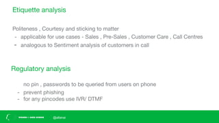Etiquette analysis
Politeness , Courtesy and sticking to matter
- applicable for use cases - Sales , Pre-Sales , Customer Care , Call Centres
- analogous to Sentiment analysis of customers in call
Regulatory analysis
no pin , passwords to be queried from users on phone
- prevent phishing
- for any pincodes use IVR/ DTMF
@altanai
 