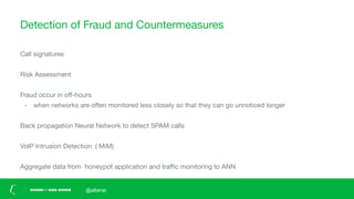 Detection of Fraud and Countermeasures
Call signatures
Risk Assessment
Fraud occur in oﬀ-hours
- when networks are often monitored less closely so that they can go unnoticed longer
Back propagation Neural Network to detect SPAM calls
VoIP Intrusion Detection ( MiM)
Aggregate data from honeypot application and traﬃc monitoring to ANN
@altanai
 