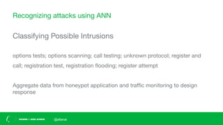 Recognizing attacks using ANN
Classifying Possible Intrusions
options tests; options scanning; call testing; unknown protocol; register and
call; registration test, registration ﬂooding; register attempt
Aggregate data from honeypot application and traﬃc monitoring to design
response
@altanai
 