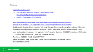 References
- https://telecom.altanai.com/
- VOIP Call Metric Monitoring and MOS ( Mean Opinion Score)
- OTT ( Over the Top ) Communication applications
- CLI/NCLI, Robocalls and STIR/SHAKEN
- Voice Activity Detection - Link Kaggle -https://www.kaggle.comvoice-activity-detection-with-webrtc
- Telecom Churn Prediction - Link kaggle -https://www.kaggle.com/altanai/telecom-churn-prediction
- QoS Evaluation Based on Extend E-Model in VoIP Hongli Zhangab, Zhimin Gua , Zhenqing Tianb a School of Computer
Science and Technology, Beijing Institute of Technology b Media College, Inner Mongolia Normal University ,China
- Voice quality prediction models and their application in VoIP networks - September 2006IEEE Transactions on Multimedia
DOI: 10.1109/TMM.2006.876279 , Lingfen Sun, Emmanuel Ifeachor
- TransNexus TELECOM FRAUD CALL SCENARIOS
- Nassar, Mohamed & State, Radu & Festor, Olivier. (2007). VoIP Honeypot Architecture. 109 - 118.
10.1109/INM.2007.374775.
 