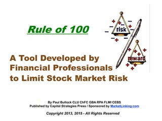 Copyright 2013, 2015 - All Rights Reserved
Rule of 100
A Tool Developed by
Financial Professionals
to Limit Stock Market Risk
b
y
By Paul Bullock CLU ChFC GBA RPA FLMI CEBS
Published by Capital Strategies Press / Sponsored by MarketLinking.com
 