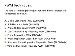 PWM Techniques:
The natural sampling techniques for a multilevel inverter are
categorized as follows:
A. Single-Carrier sine PWM (SCSPWM)
B. Sub-Harmonic PWM (SHPWM)
a. Phase Shifted Carrier PWM (PSCPWM)
b. Constant Switching Frequency PWM (CSFPWM)
i. Phase Disposition PWM (PDPWM)
ii. Phase Opposition Disposition PWM (PODPWM)
iii. Alternate Phase Opposition Disposition PWM (APODPWM)
c. Variable Switching Frequency PWM (VSFPWM)
 