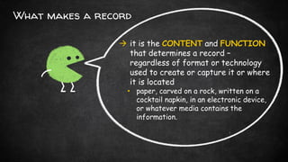 What makes a record
 it is the CONTENT and FUNCTION
that determines a record –
regardless of format or technology
used to create or capture it or where
it is located
• paper, carved on a rock, written on a
cocktail napkin, in an electronic device,
or whatever media contains the
information.
 