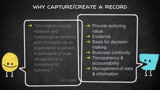 why capture/create a record
➜ “Information created,
received, and
maintained as evidence
and information by an
organization or person,
in pursuance of legal
obligations or in
transaction of
business.”
ISO 15489
➜ Provide enduring
value
➜ Evidence
➜ Basis for decision-
making
➜ Business continuity
➜ Transparency &
accountability
➜ Management of data
& information
 