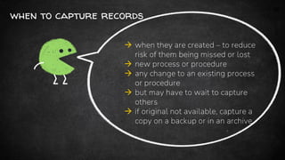 14
when to capture records
 when they are created – to reduce
risk of them being missed or lost
 new process or procedure
 any change to an existing process
or procedure
 but may have to wait to capture
others
 if original not available, capture a
copy on a backup or in an archive
 