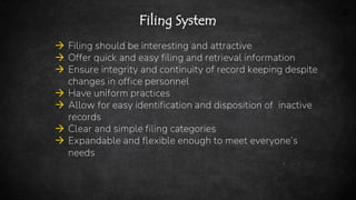 22
Filing System
 Filing should be interesting and attractive
 Offer quick and easy filing and retrieval information
 Ensure integrity and continuity of record keeping despite
changes in office personnel
 Have uniform practices
 Allow for easy identification and disposition of inactive
records
 Clear and simple filing categories
 Expandable and flexible enough to meet everyone’s
needs
 