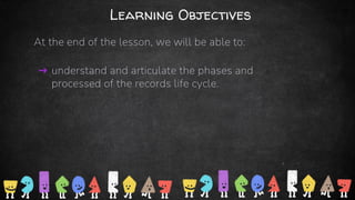 Learning Objectives
At the end of the lesson, we will be able to:
➜ understand and articulate the phases and
processed of the records life cycle.
3
 