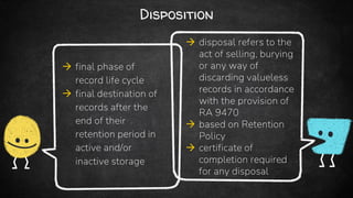 Disposition
 final phase of
record life cycle
 final destination of
records after the
end of their
retention period in
active and/or
inactive storage
 disposal refers to the
act of selling, burying
or any way of
discarding valueless
records in accordance
with the provision of
RA 9470
 based on Retention
Policy
 certificate of
completion required
for any disposal
 