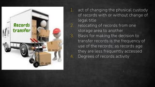 33
Records
transfer
1. act of changing the physical custody
of records with or without change of
legal title
2. relocating of records from one
storage area to another
3. Basis for making the decision to
transfer records is the frequency of
use of the records; as records age
they are less frequently accessed
4. Degrees of records activity
 