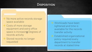 34
Disposition
 No more active records storage
space available
 Costs of more storage
equipment and extra office
space is increasing Degrees of
records activity
 Stored records no longer
requested
 Workloads have been
lightened and time is
available for the records
transfer activity
 Established organizational
policy required every
department to transfer
records at stated time
 