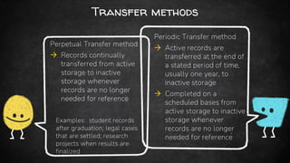 Transfer methods
Perpetual Transfer method
 Records continually
transferred from active
storage to inactive
storage whenever
records are no longer
needed for reference
Examples: student records
after graduation; legal cases
that are settled; research
projects when results are
finalized
Periodic Transfer method
 Active records are
transferred at the end of
a stated period of time,
usually one year, to
inactive storage
 Completed on a
scheduled bases from
active storage to inactive
storage whenever
records are no longer
needed for reference
 