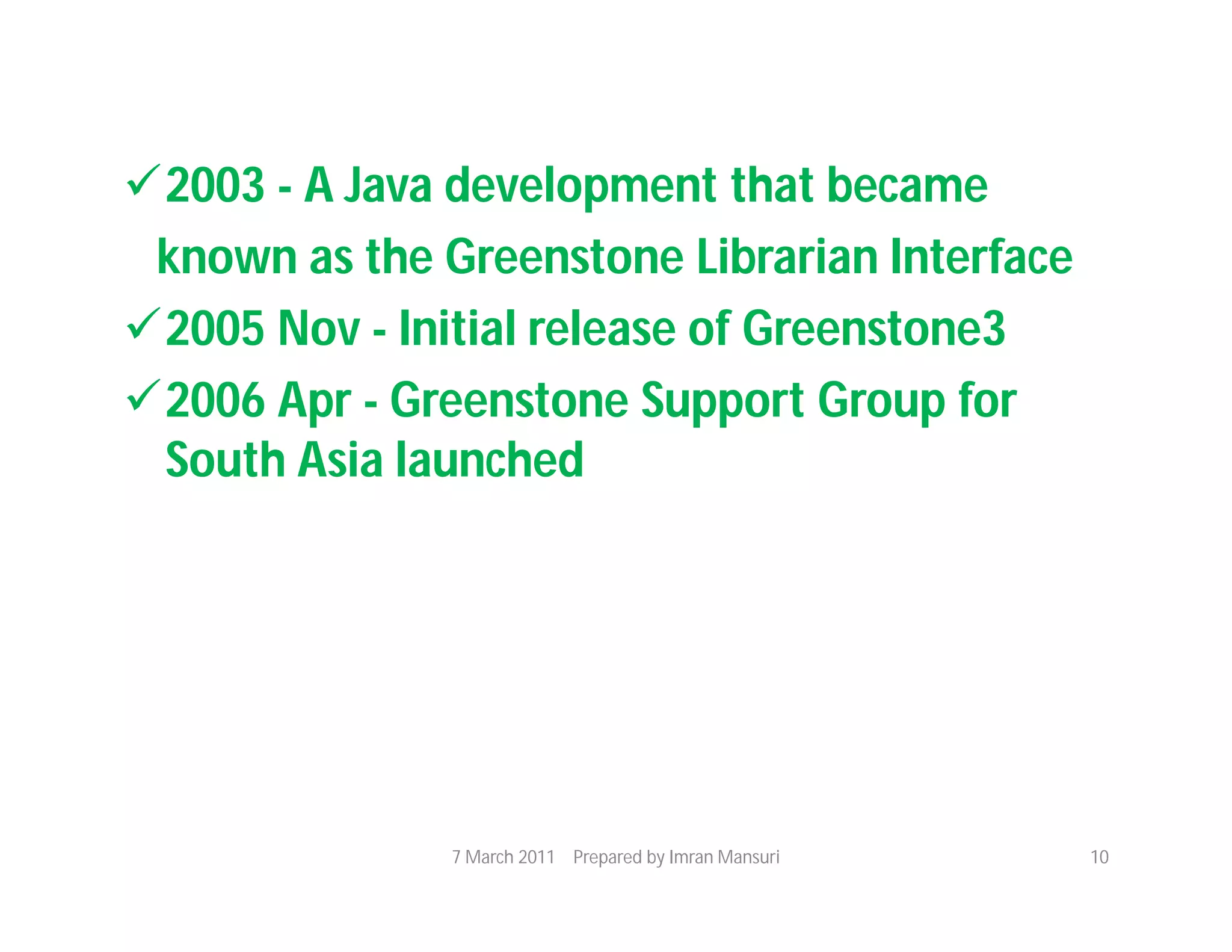 2003 - A Java development that became
 known as the Greenstone Librarian Interface
2005 Nov - Initial release of Greenstone3
2006 Apr - Greenstone Support Group for
 South Asia launched




               7 March 2011 Prepared by Imran Mansuri   10
 
