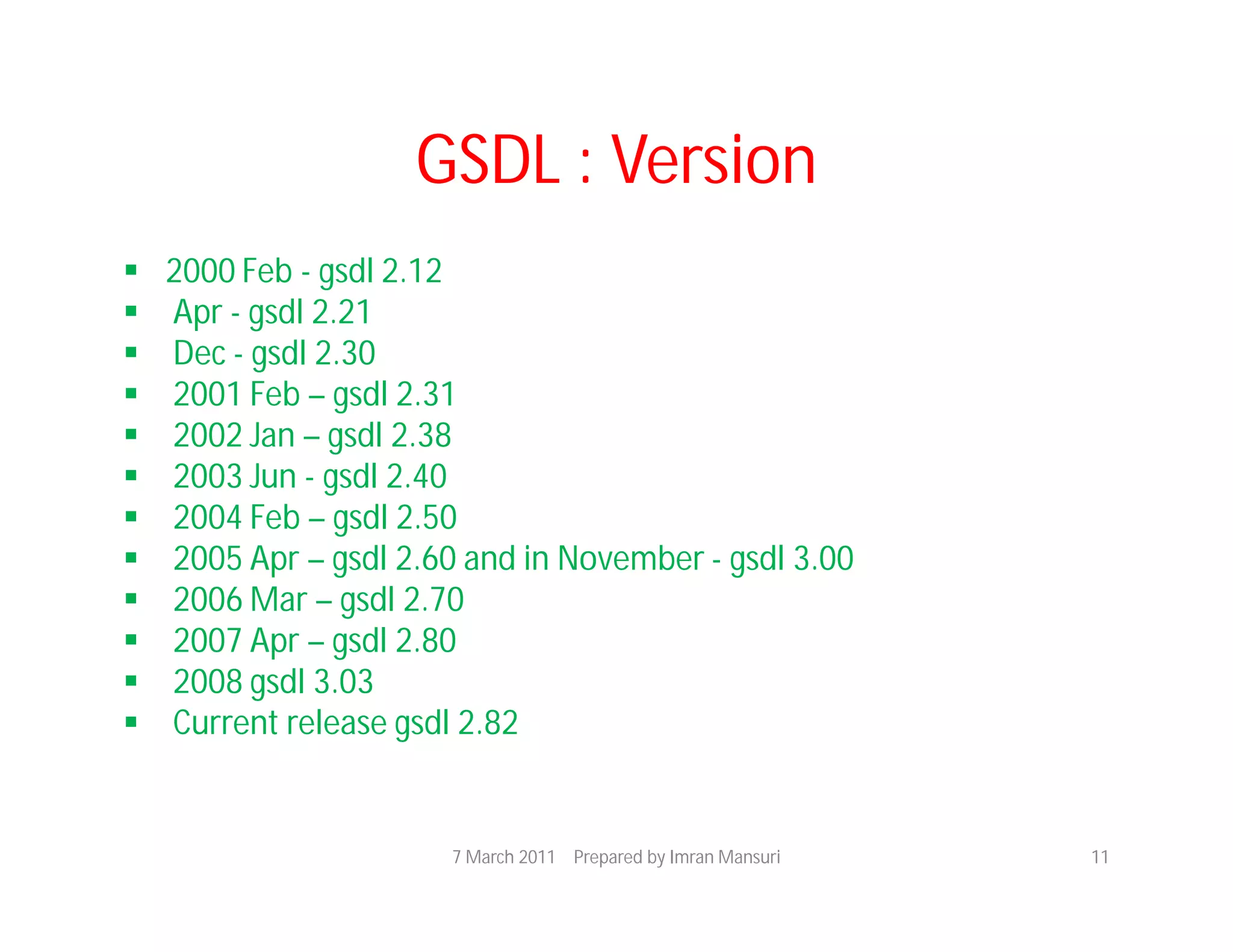 GSDL : Version
   2000 Feb - gsdl 2.12
   Apr - gsdl 2.21
   Dec - gsdl 2.30
   2001 Feb – gsdl 2.31
   2002 Jan – gsdl 2.38
   2003 Jun - gsdl 2.40
   2004 Feb – gsdl 2.50
   2005 Apr – gsdl 2.60 and in November - gsdl 3.00
   2006 Mar – gsdl 2.70
   2007 Apr – gsdl 2.80
   2008 gsdl 3.03
   Current release gsdl 2.82


                       7 March 2011 Prepared by Imran Mansuri   11
 