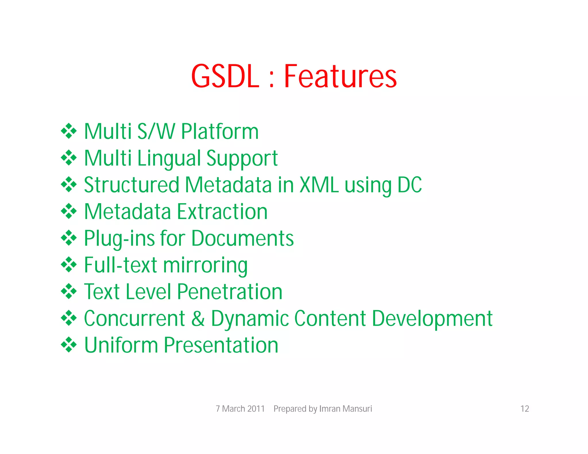 GSDL : Features
 Multi S/W Platform
 Multi Lingual Support
 Structured Metadata in XML using DC
 Metadata Extraction
 Plug-ins for Documents
 Full-text mirroring
 Text Level Penetration
 Concurrent & Dynamic Content Development
 Uniform Presentation

               7 March 2011 Prepared by Imran Mansuri   12
 