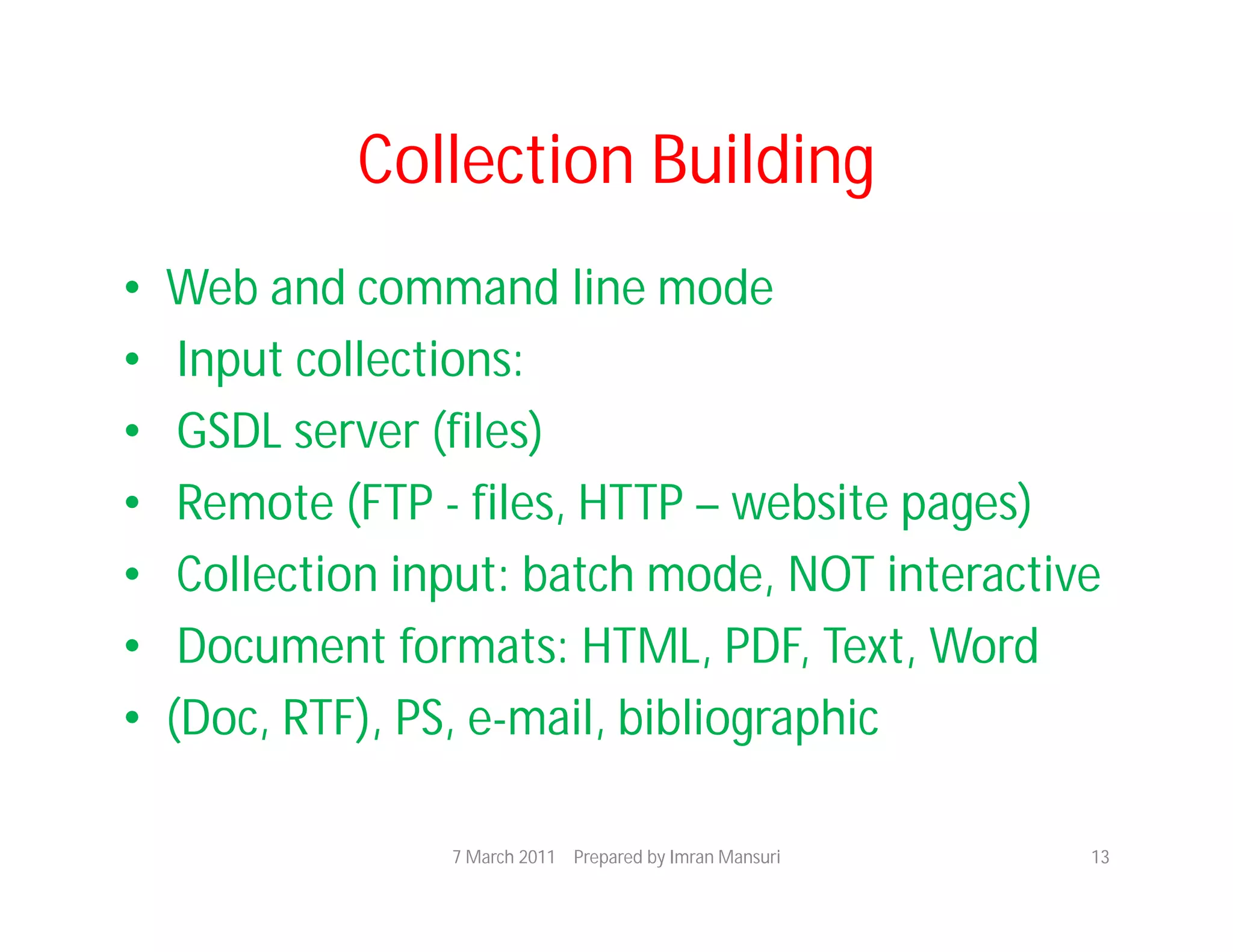 Collection Building
•   Web and command line mode
•    Input collections:
•    GSDL server (files)
•    Remote (FTP - files, HTTP – website pages)
•    Collection input: batch mode, NOT interactive
•    Document formats: HTML, PDF, Text, Word
•   (Doc, RTF), PS, e-mail, bibliographic

                  7 March 2011 Prepared by Imran Mansuri   13
 
