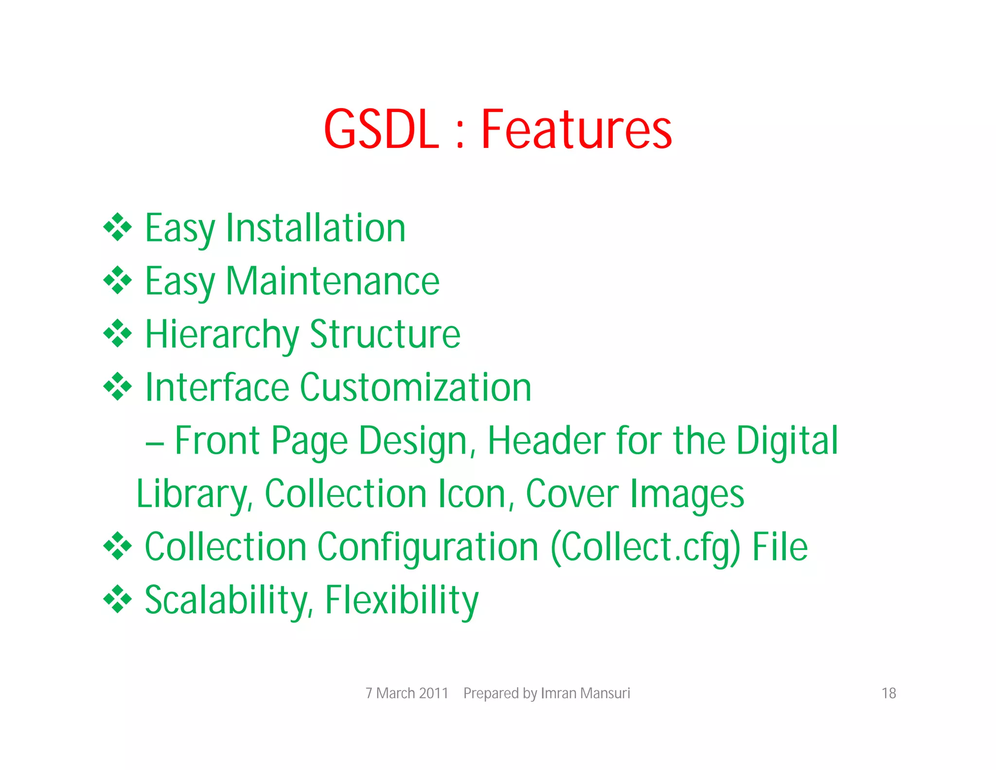 GSDL : Features
 Easy Installation
 Easy Maintenance
 Hierarchy Structure
 Interface Customization
  – Front Page Design, Header for the Digital
 Library, Collection Icon, Cover Images
 Collection Configuration (Collect.cfg) File
 Scalability, Flexibility

                7 March 2011 Prepared by Imran Mansuri   18
 