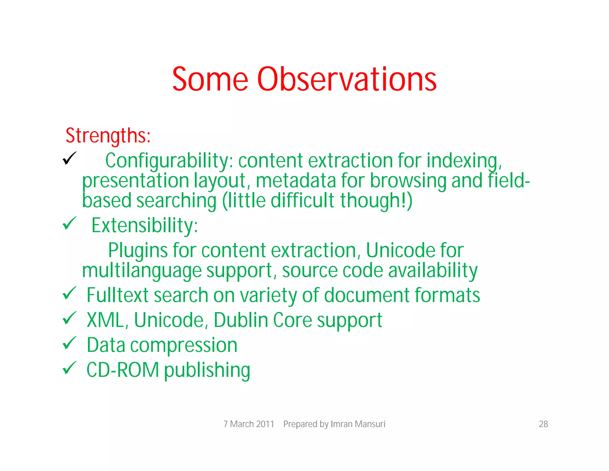 Some Observations
Strengths:
 Configurability: content extraction for indexing,
  presentation layout, metadata for browsing and field-
  based searching (little difficult though!)
 Extensibility:
     Plugins for content extraction, Unicode for
  multilanguage support, source code availability
 Fulltext search on variety of document formats
 XML, Unicode, Dublin Core support
 Data compression
 CD-ROM publishing

                   7 March 2011 Prepared by Imran Mansuri   28
 