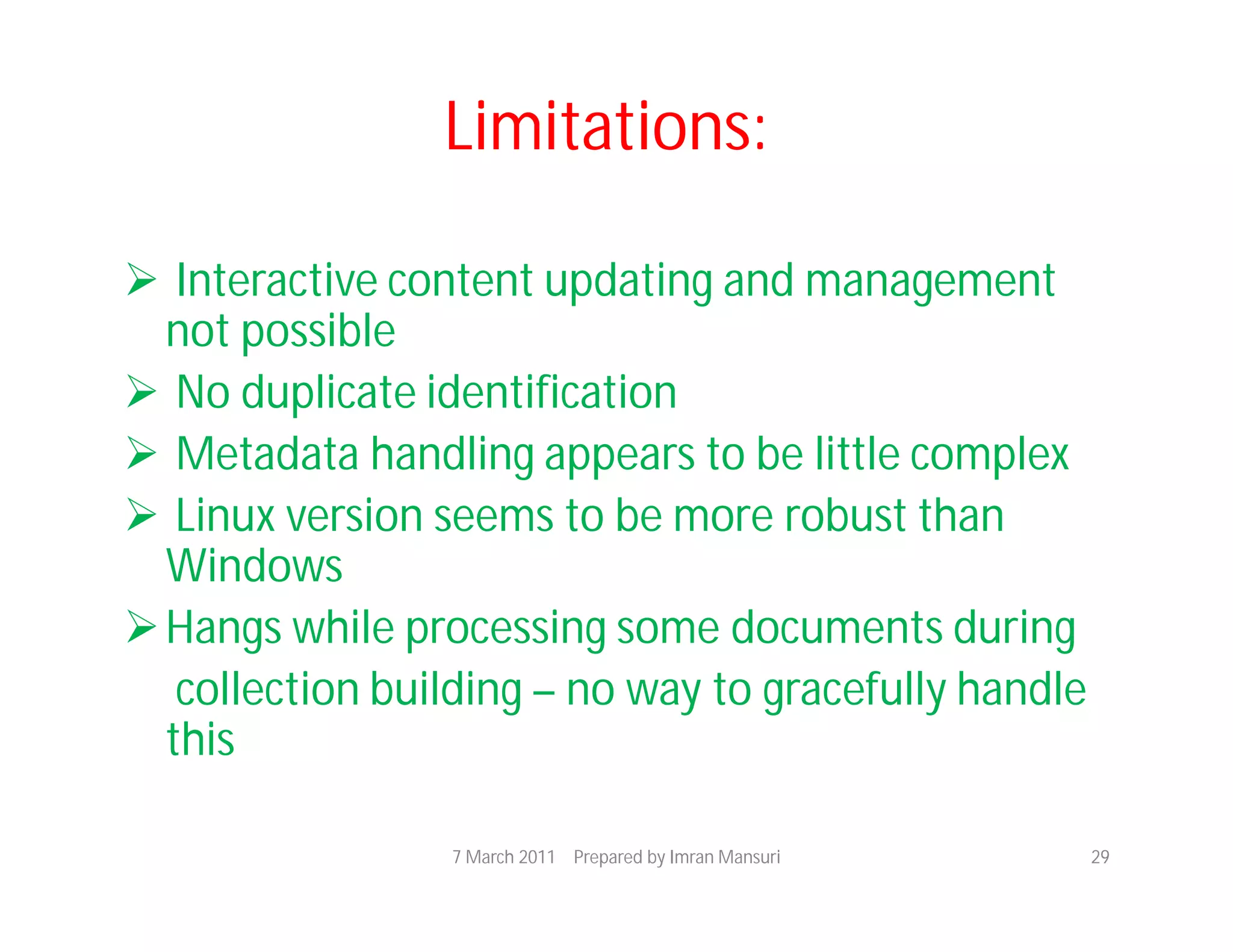 Limitations:

 Interactive content updating and management
  not possible
 No duplicate identification
 Metadata handling appears to be little complex
 Linux version seems to be more robust than
  Windows
 Hangs while processing some documents during
   collection building – no way to gracefully handle
  this

                 7 March 2011 Prepared by Imran Mansuri   29
 