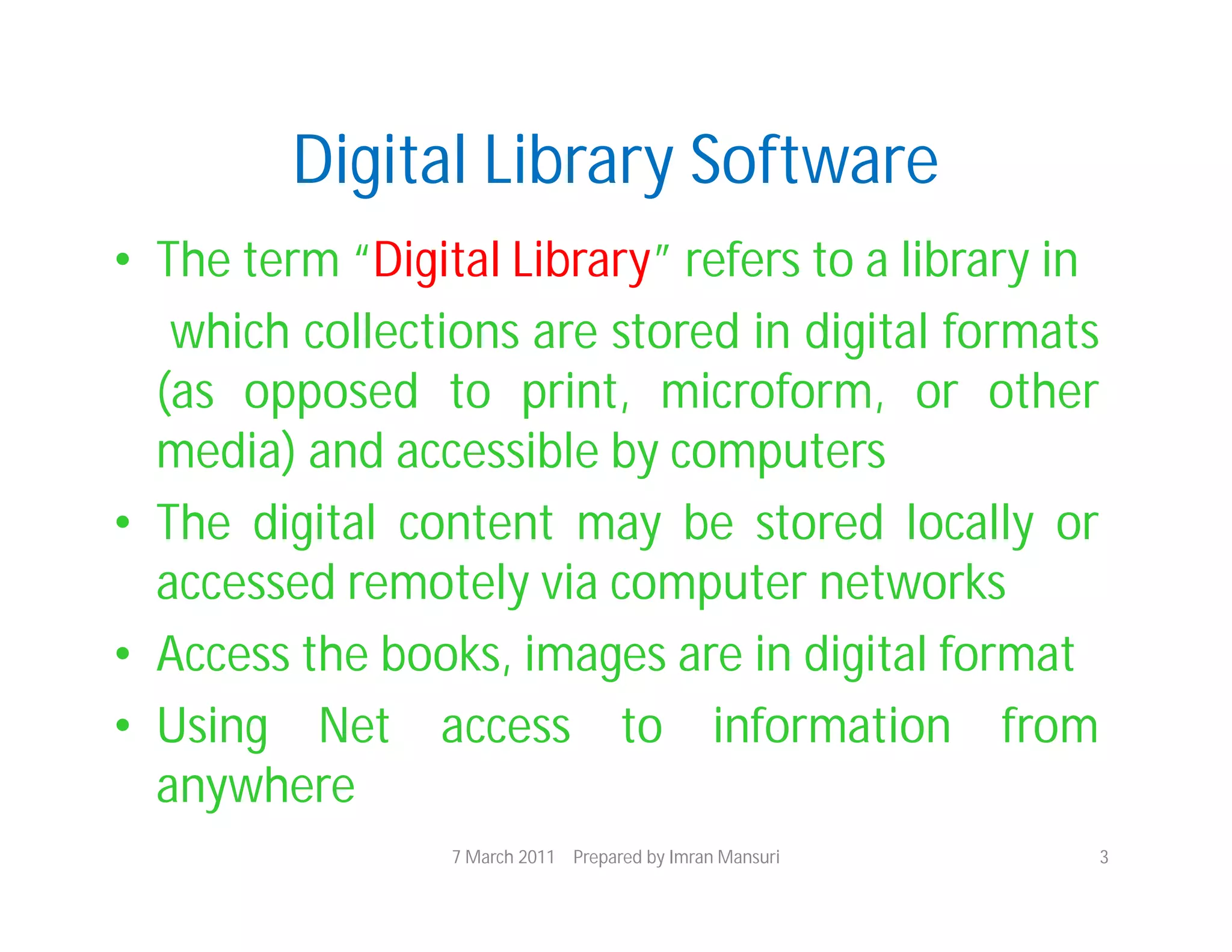 Digital Library Software
• The term “Digital Library” refers to a library in
   which collections are stored in digital formats
  (as opposed to print, microform, or other
  media) and accessible by computers
• The digital content may be stored locally or
  accessed remotely via computer networks
• Access the books, images are in digital format
• Using Net access to information from
  anywhere
                 7 March 2011 Prepared by Imran Mansuri   3
 