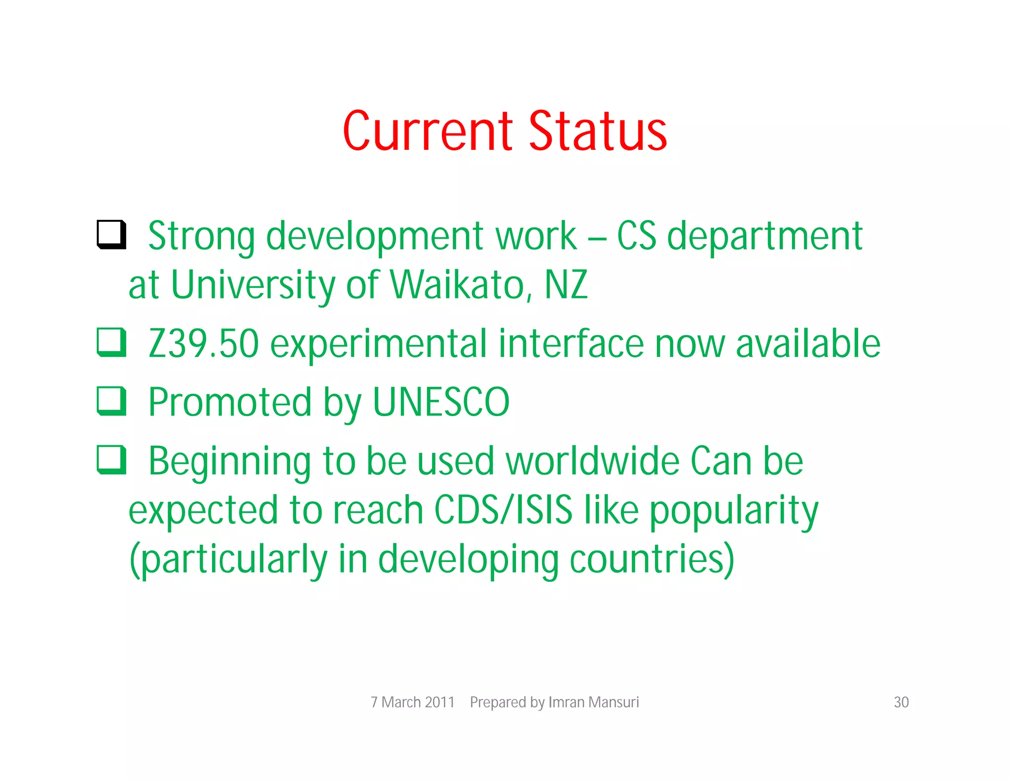 Current Status
 Strong development work – CS department
 at University of Waikato, NZ
 Z39.50 experimental interface now available
 Promoted by UNESCO
 Beginning to be used worldwide Can be
 expected to reach CDS/ISIS like popularity
 (particularly in developing countries)


               7 March 2011 Prepared by Imran Mansuri   30
 