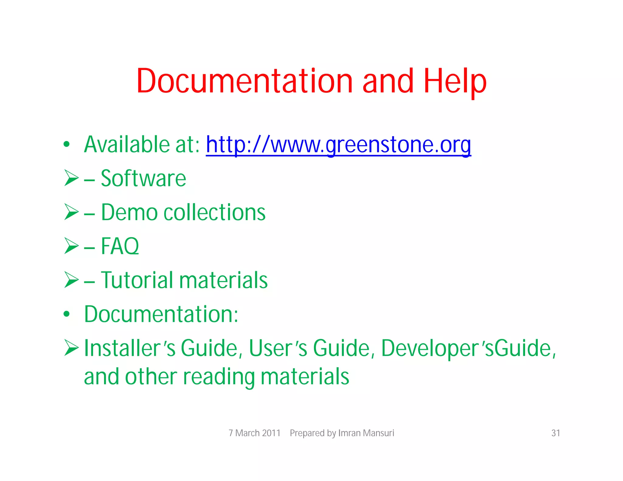 Documentation and Help
• Available at: http://www.greenstone.org
 – Software
 – Demo collections
 – FAQ
 – Tutorial materials
• Documentation:
 Installer’s Guide, User’s Guide, Developer’sGuide,
  and other reading materials

                 7 March 2011 Prepared by Imran Mansuri   31
 