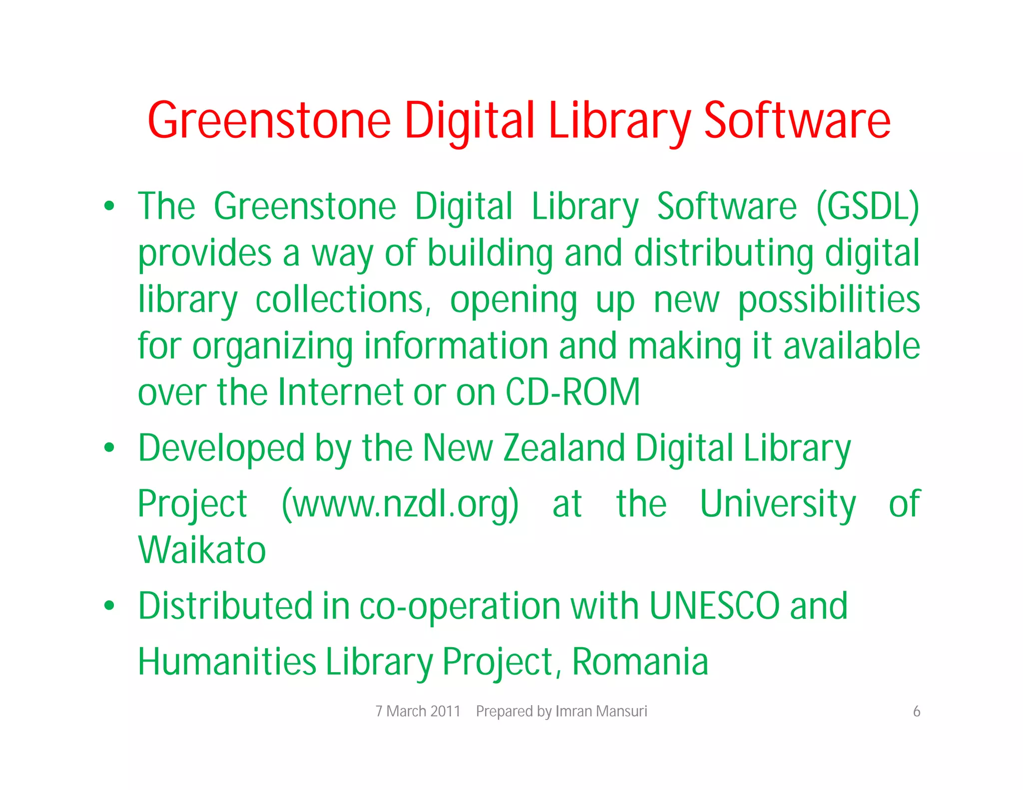 Greenstone Digital Library Software
• The Greenstone Digital Library Software (GSDL)
  provides a way of building and distributing digital
  library collections, opening up new possibilities
  for organizing information and making it available
  over the Internet or on CD-ROM
• Developed by the New Zealand Digital Library
  Project (www.nzdl.org) at the University of
  Waikato
• Distributed in co-operation with UNESCO and
  Humanities Library Project, Romania
                 7 March 2011 Prepared by Imran Mansuri   6
 