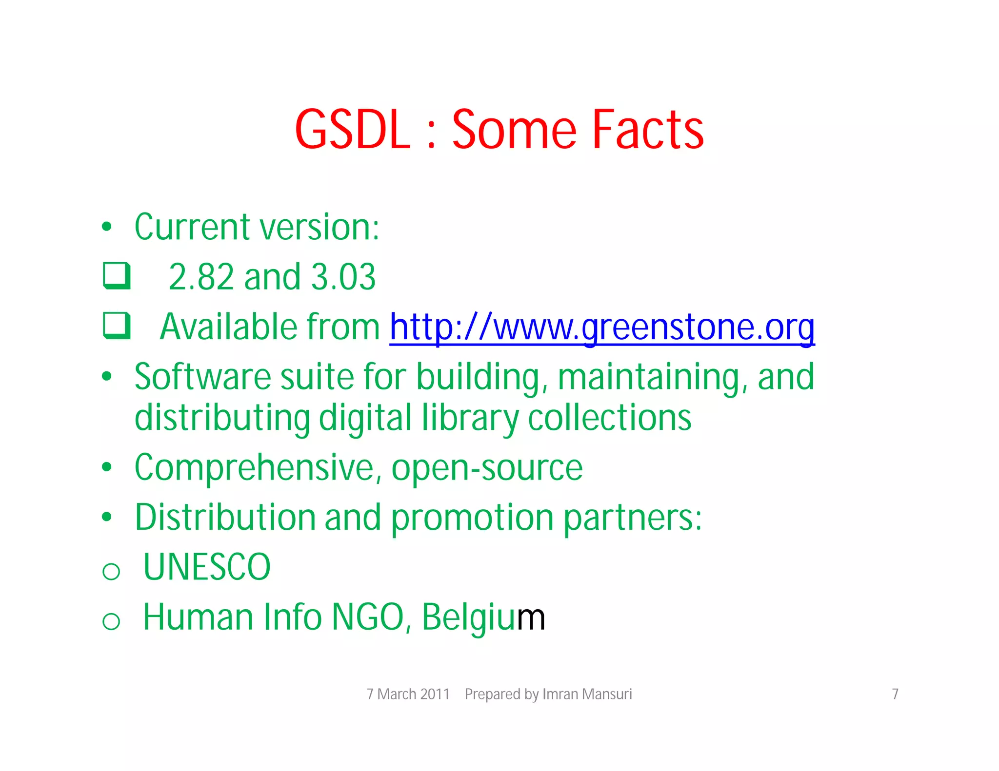 GSDL : Some Facts
• Current version:
 2.82 and 3.03
 Available from http://www.greenstone.org
• Software suite for building, maintaining, and
  distributing digital library collections
• Comprehensive, open-source
• Distribution and promotion partners:
o UNESCO
o Human Info NGO, Belgium
                 7 March 2011 Prepared by Imran Mansuri   7
 