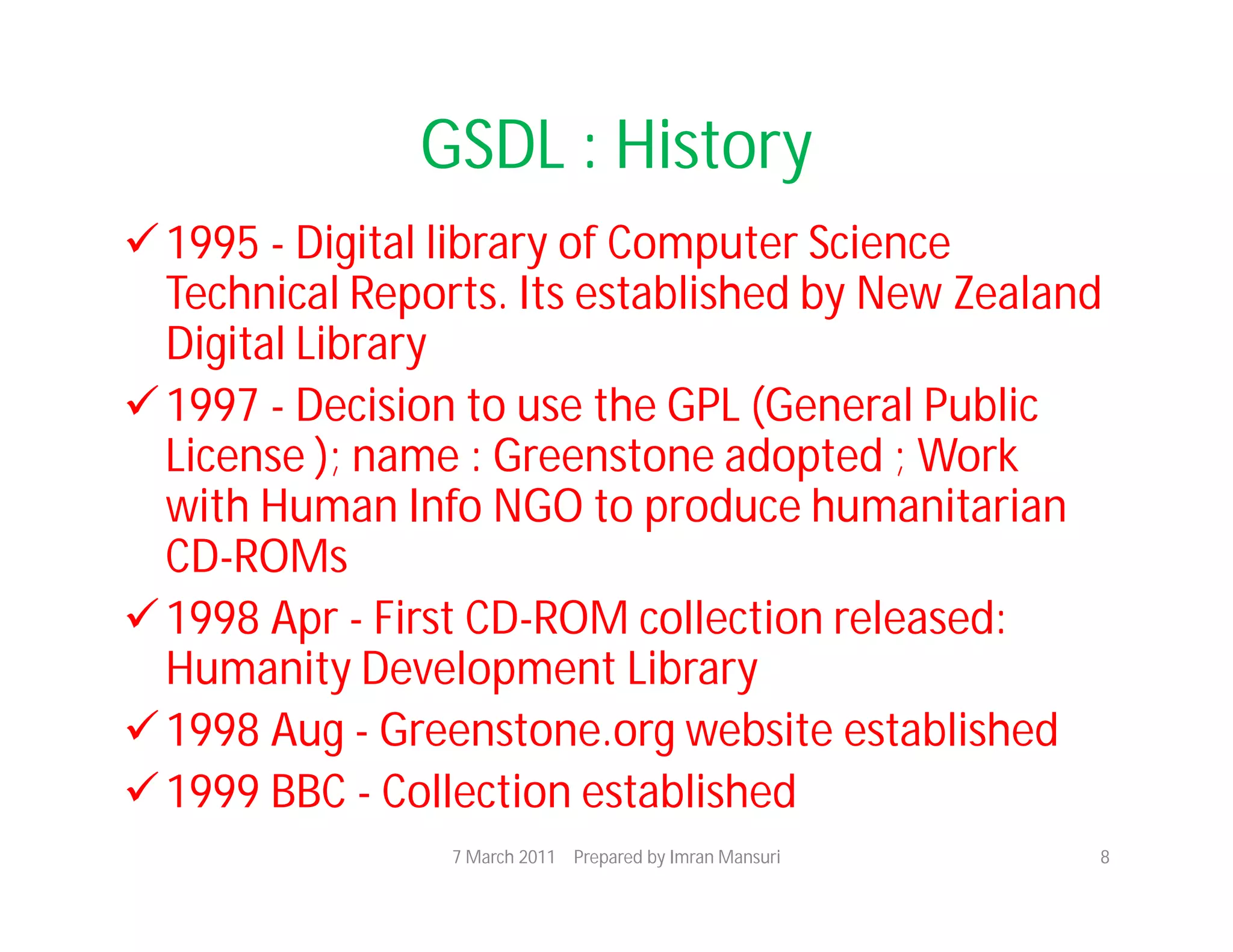 GSDL : History
 1995 - Digital library of Computer Science
  Technical Reports. Its established by New Zealand
  Digital Library
 1997 - Decision to use the GPL (General Public
  License ); name : Greenstone adopted ; Work
  with Human Info NGO to produce humanitarian
  CD-ROMs
 1998 Apr - First CD-ROM collection released:
  Humanity Development Library
 1998 Aug - Greenstone.org website established
 1999 BBC - Collection established
                 7 March 2011 Prepared by Imran Mansuri   8
 
