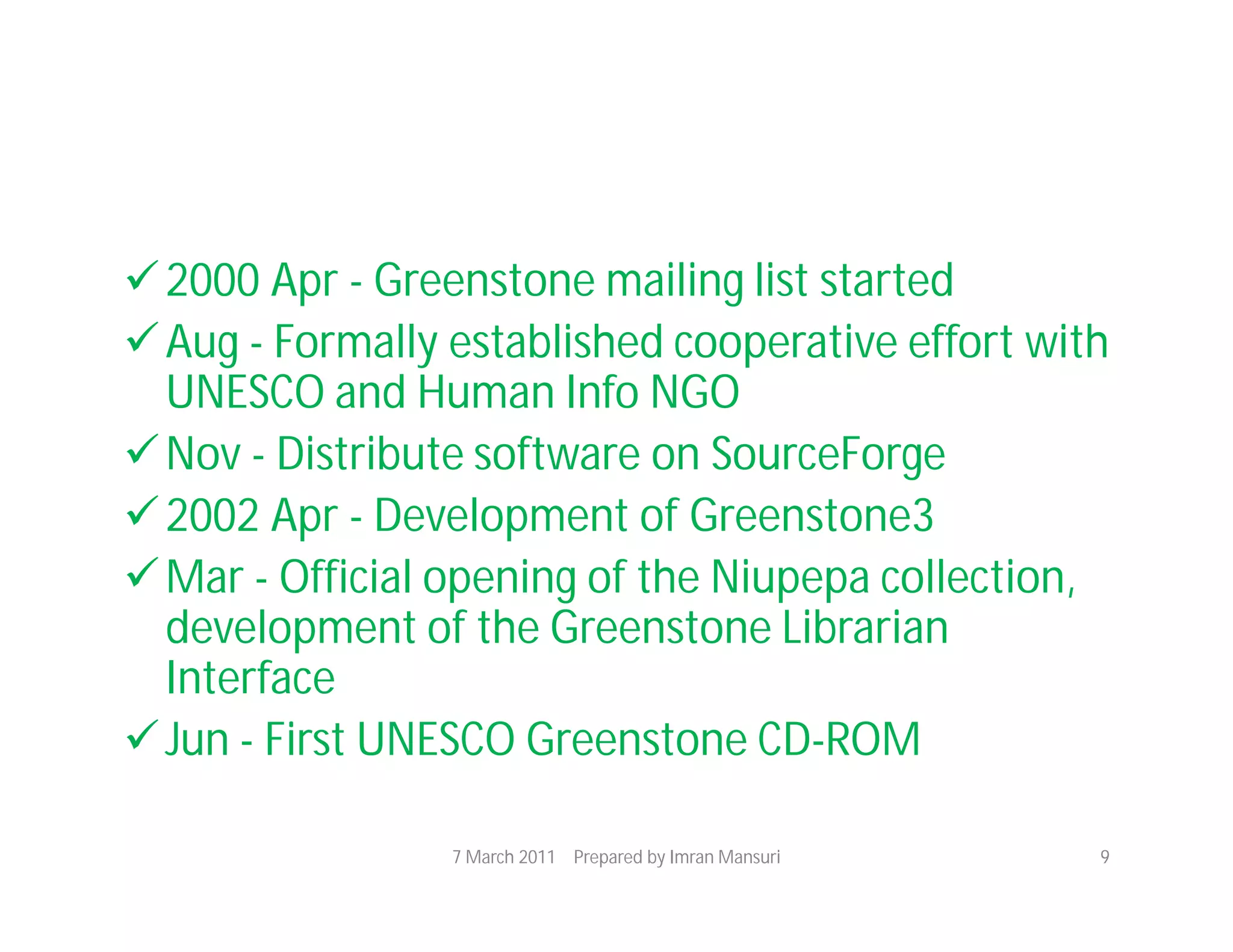 2000 Apr - Greenstone mailing list started
 Aug - Formally established cooperative effort with
  UNESCO and Human Info NGO
 Nov - Distribute software on SourceForge
 2002 Apr - Development of Greenstone3
 Mar - Official opening of the Niupepa collection,
  development of the Greenstone Librarian
  Interface
 Jun - First UNESCO Greenstone CD-ROM

                 7 March 2011 Prepared by Imran Mansuri   9
 