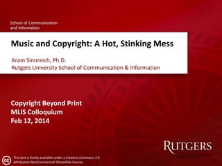 Music and Copyright: A Hot, Stinking Mess
Aram Sinnreich, Ph.D.
Rutgers University School of Communication & Information

Copyright Beyond Print
MLIS Colloquium
Feb 12, 2014

This text is freely available under a Creative Commons 3.0
Attribution-NonCommercial-ShareAlike license.

 