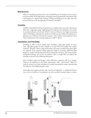 MLIs are virtually maintenance free once installed because the indicator never touches
the process fluid. With sight glasses, the gauges must be periodically checked for leaks
and cleaned on a regular basis. Scaling, etching and build-up on the glass from the
process fluid can cause the sight glass to become unreadable.
Visibility of the fluid level from long distances is another major reason for selecting an
MLI over a sight glass gauge. Sight gauge level indicators are intended to be viewed
at maximum distances of around 10 feet (3 meters). However, the bright contrasting
colors of the flags or a fluorescent shuttle on an MLI permit visible level indication at
distances up to 100 feet (30 meters) or greater. New modern visual indicators from
Orion Instruments® have viewing ranges up to 200 ft. (60 m).
Installing an MLI is much simpler than installing a sight glass gauge. In many
cases, sight glass gauges are only available in 12 inch (305 mm) lengths, due to glass
weakness. Therefore, when a range of 30 inches (762 mm) is needed, three glass sights
are required. If the required visible indication length is increased, additional sight
gauges are needed and the potential risk for leak points increases. This setup requires
complicated fittings, and at least six isolation valves. A single MLI can replace this
assembly as shown in the following illustration.
Once installed, a glass level gauge is often difficult to maintain, add to, or change.
However, the indicators in the Orion Instruments® Atlas™ and Gemini™ MLIs can
easily be rotated, even after installation by simply loosening the straps, repositioning
the indicator, and retightening the straps.
Many glass level gauges provide only visual level indication, so additional devices
(e.g., sensors, switches, or transmitters) are often needed for process logic or remote
 