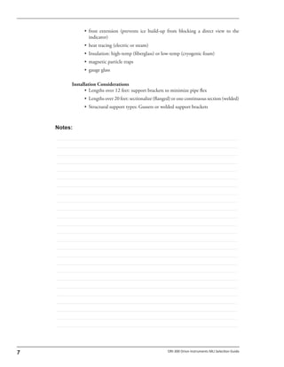 • frost extension (prevents ice build-up from blocking a direct view to the
indicator)
• heat tracing (electric or steam)
• Insulation: high-temp (fiberglass) or low-temp (cryogenic foam)
• magnetic particle traps
• gauge glass
Installation Considerations
• Lengths over 12 feet: support brackets to minimize pipe flex
• Lengths over 20 feet: sectionalize (flanged) or one continuous section (welded)
• Structural support types: Gussets or welded support brackets
 