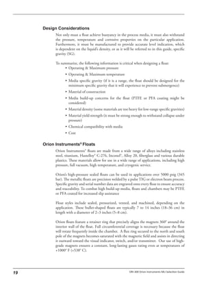 Not only must a float achieve buoyancy in the process media, it must also withstand
the pressure, temperature and corrosive properties on the particular application.
Furthermore, it must be manufactured to provide accurate level indication, which
is dependent on the liquid’s density, or as it will be referred to in this guide, specific
gravity (SG).
To summarize, the following information is critical when designing a float:
• Operating & Maximum pressure
• Operating & Maximum temperature
• Media specific gravity (if it is a range, the float should be designed for the
minimum specific gravity that it will experience to prevent submergence)
• Material of construction
• Media build-up concerns for the float (PTFE or PFA coating might be
considered)
• Material density (some materials are too heavy for low-range specific gravities)
• Material yield strength (it must be strong enough to withstand collapse under
pressure)
• Chemical compatibility with media
• Cost
Orion Instruments® floats are made from a wide range of alloys including stainless
steel, titanium, Hastelloy® C-276, Inconel®, Alloy 20, fiberglass and various durable
plastics. These materials allow for use in a wide range of applications, including high
pressure, full vacuum, high temperature, and cryogenic service.
Orion’s high-pressure sealed floats can be used in applications over 5000 psig (345
bar). The metallic floats are precision welded by a pulse TIG or electron beam process.
Specific gravity and serial number data are engraved onto every float to ensure accuracy
and traceability. To combat high build-up media, floats and chambers may be PTFE
or PFA coated for increased slip assistance
Float styles include sealed, pressurized, vented, and machined, depending on the
application. These bullet-shaped floats are typically 7 to 14 inches (18–36 cm) in
length with a diameter of 2–3 inches (5–8 cm).
Orion floats feature a retainer ring that precisely aligns the magnets 360° around the
interior wall of the float. Full circumferential coverage is necessary because the float
will rotate frequently inside the chamber. A flux ring secured to the north and south
pole of the magnets becomes saturated with the magnetic field and assists in directing
it outward toward the visual indicator, switch, and/or transmitter. Our use of high-
grade magnets ensures a constant, long-lasting gauss rating even at temperatures of
+1000° F (+538° C).
 