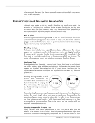 other materials. Be aware that plastics are much more sensitive to high temperatures
than metallic chambers.
Although they appear to be very simple, chambers can significantly impact the
versatility of a magnetic level indicator. Below are some features that you may want
to consider when specifying your next MLI. Note than many of these options might
already be standard, depending on your choice of manufacturer.
Vent & Drain
Commonly provided on most high-end MLIs, vent and drain connections provide the
user an alternate way to pipe into the chamber. In many cases, the drain is left either
plugged or closed off with a valve. It can be opened at any time to drain the remaining
liquid out of a recently emptied chamber.
Float Stop Springs
Springs are often included in the top and bottom of a the MLI chamber. The primary
purpose is to provide protection for the float during operation and shipping/handling.
If pressure rapidly enters the chamber (possibly due to a quickly opened valve), the
float could be propelled toward the top of the chamber at a high rate of speed. The
spring will dampen the impact and assist in protecting the float from damage.
Gas-Bypass Zone
In applications where flashing is a concern (rapid change from liquid to gas; boiling),
the sudden presence of gas bubbles expanding under the float can cause it to be forced
upward and then back down very erratically. If viewed on the visual indicator, the
operator would be unable to identify the true liquid level because of the very abnormal
performance.
Similarly, if a large number of small
bubbles form underneath and
around the float, it will decrease the
buoyant force that is keeping the
float on the surface. This could cause
the float to submerge completely in
the liquid.
To combat this phenomenon, a gas-bypass zone can be incorporated into the chamber
design. The zone is simply a large open space surrounding the float that allows the
expansion of gasses to pass around it unimpeded. In order for the float to operate
the visual indicator properly, either a baffle plate or set of guide rods must be in place
to restrict lateral movement of the float so that it does not lose coupling with any
externally mounted components.
Globally-Recognized & Accepted Parts
Many end-users have certain requirements in place that govern what parts are
allowed to be installed in their facility. These engineering specifications might have
restrictions on various types of piping components due to concerns related to their
FLOAT FLOAT
BAFFLE PLATE GUIDE RODS
 
