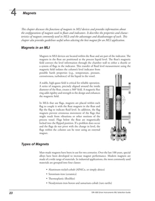 This chapter discusses the functions of magnets in MLI devices and provides information about
the configurations of magnets used in floats and indicators. It describes the properties and charac-
teristics of magnets commonly used in MLIs and the advantages and disadvantages of each. This
chapter also provides guidelines useful when selecting the best magnet for an MLI application.
Magnets in MLI devices are located within the float and are part of the indicator. The
magnets in the float are positioned at the process liquid level. The float’s magnetic
field conveys the level information through the chamber wall to either a shuttle or
a system of flags in the indicator. This transfer of fluid level measurement using the
magnetic field isolates the column’s level indicator from
possible harsh properties (e.g., temperature, pressure,
corrosiveness, turbulence) of the liquid in the vessel.
A stable, high-gauss field is critical for reliable operation.
A series of magnets, precisely aligned around the inside
diameter of the float, creates a 360° field. A magnetic flux
ring adds rigidity and strength to the design and enhances
the magnetic field.
In MLIs that use flags, magnets are placed within each
flag to couple it with the float magnets in the float and
flip the flag to indicate fluid level. In addition, the flag
magnets prevent erroneous movement of the flags that
might result from vibrations or other motions of the
process vessel. Flags below the float are magnetically
locked into the flipped position. If a problem does occur
and the flags do not pivot with the change in level, the
flags within the column can be reset using an external
magnet.
Man-made magnets have been in use for two centuries. Over the last 100 years, special
alloys have been developed to increase magnet performance. Modern magnets are
made of a wide range of materials. In industrial applications, the most commonly used
materials are grouped into four classes:
• Aluminum-nickel-cobalt (AlNiCo, or simply alnico)
• Strontium-iron (ceramics)
• Thermoplastic (flexibles)
• Neodymium-iron-boron and samarium-cobalt (rare earths)
 