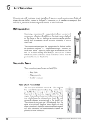 Transmitters provide continuous signals that allow the user to remotely monitor process fluid levels
through direct or indirect exposure to the liquid. A transmitter can be coupled with a magnetic level
indicator to provide an electronic output in addition to visual indication.
Combining a transmitter with a magnetic level indicator provides level
measurement redundancy. In addition to the visual readouts displayed
on the shuttle or flag-type indicator, a transmitter can be added to
provide level measurement, as well as remote monitoring of process
vessel levels.
The transmitter sends a signal that is proportional to the fluid level in
the vessel to a computer, PLC (Programmable Logic Controller), or
other input device. Depending on the type of transmitter used, the
level can be sensed directly from the liquid surface in the chamber
(which matches the level in the vessel) or the level is sensed from the
position of the float in the chamber.
Three transmitter types often are used with MLIs:
• Reed chain
• Magnetostrictive
• Guided wave radar
The reed chain transmitter consists of a series of point
level control devices (reed switches) along a resistor chain.
As the MLI float moves up or down with the change in
liquid level in the vessel, the magnetic field of the float
magnet closes reed switches across fixed resistors. A closed
reed switch changes the resistance in the circuit. The total
measured resistance is proportional to the liquid level.
The resistance is converted to a 4–20 mA signal. Since the
signal is incrementally based on resistor length, the reed
chain transmitter is limited in resolution when compared
with other continuous level measurement devices such as a
guided wave radar transmitter.
 