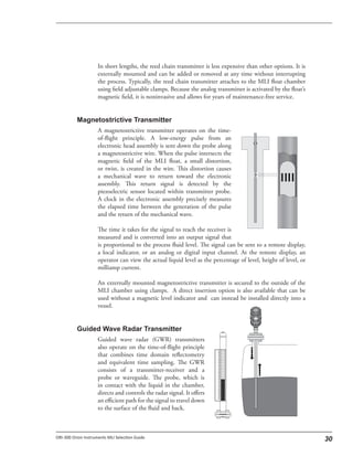 In short lengths, the reed chain transmitter is less expensive than other options. It is
externally mounted and can be added or removed at any time without interrupting
the process. Typically, the reed chain transmitter attaches to the MLI float chamber
using field adjustable clamps. Because the analog transmitter is activated by the float’s
magnetic field, it is noninvasive and allows for years of maintenance-free service.
A magnetostrictive transmitter operates on the time-
of-flight principle. A low-energy pulse from an
electronic head assembly is sent down the probe along
a magnetostrictive wire. When the pulse intersects the
magnetic field of the MLI float, a small distortion,
or twist, is created in the wire. This distortion causes
a mechanical wave to return toward the electronic
assembly. This return signal is detected by the
piezoelectric sensor located within transmitter probe.
A clock in the electronic assembly precisely measures
the elapsed time between the generation of the pulse
and the return of the mechanical wave.
The time it takes for the signal to reach the receiver is
measured and is converted into an output signal that
is proportional to the process fluid level. The signal can be sent to a remote display,
a local indicator, or an analog or digital input channel. At the remote display, an
operator can view the actual liquid level as the percentage of level, height of level, or
milliamp current.
An externally mounted magnetostrictive transmitter is secured to the outside of the
MLI chamber using clamps. A direct insertion option is also available that can be
used without a magnetic level indicator and can instead be installed directly into a
vessel.
Guided wave radar (GWR) transmitters
also operate on the time-of-flight principle
that combines time domain reflectometry
and equivalent time sampling. The GWR
consists of a transmitter-receiver and a
probe or waveguide. The probe, which is
in contact with the liquid in the chamber,
directs and controls the radar signal. It offers
an efficient path for the signal to travel down
to the surface of the fluid and back.
 