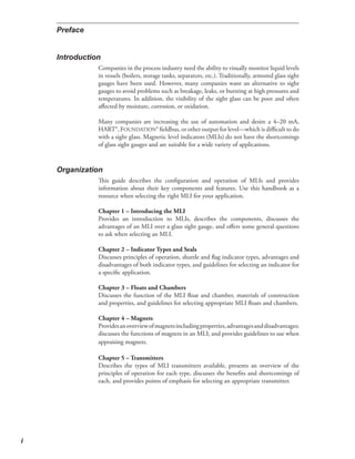 Companies in the process industry need the ability to visually monitor liquid levels
in vessels (boilers, storage tanks, separators, etc.). Traditionally, armored glass sight
gauges have been used. However, many companies want an alternative to sight
gauges to avoid problems such as breakage, leaks, or bursting at high pressures and
temperatures. In addition, the visibility of the sight glass can be poor and often
affected by moisture, corrosion, or oxidation.
Many companies are increasing the use of automation and desire a 4–20 mA,
HART®, FOUNDATION® fieldbus, or other output for level—which is difficult to do
with a sight glass. Magnetic level indicators (MLIs) do not have the shortcomings
of glass sight gauges and are suitable for a wide variety of applications.
This guide describes the configuration and operation of MLIs and provides
information about their key components and features. Use this handbook as a
resource when selecting the right MLI for your application.
Chapter 1 – Introducing the MLI
Provides an introduction to MLIs, describes the components, discusses the
advantages of an MLI over a glass sight gauge, and offers some general questions
to ask when selecting an MLI.
Chapter 2 – Indicator Types and Seals
Discusses principles of operation, shuttle and flag indicator types, advantages and
disadvantages of both indicator types, and guidelines for selecting an indicator for
a specific application.
Chapter 3 – Floats and Chambers
Discusses the function of the MLI float and chamber, materials of construction
and properties, and guidelines for selecting appropriate MLI floats and chambers.
Chapter 4 – Magnets
Providesanoverviewofmagnetsincludingproperties,advantagesanddisadvantages;
discusses the functions of magnets in an MLI; and provides guidelines to use when
appraising magnets.
Chapter 5 – Transmitters
Describes the types of MLI transmitters available, presents an overview of the
principles of operation for each type, discusses the benefits and shortcomings of
each, and provides points of emphasis for selecting an appropriate transmitter.
 