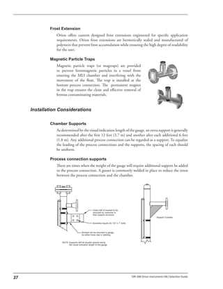 Orion offers custom designed frost extensions engineered for specific application
requirements. Orion frost extensions are hermetically sealed and manufactured of
polymers that prevent frost accumulation while ensuring the high degree of readability
for the user.
Magnetic particle traps (or magtraps) are provided
to prevent ferromagnetic particles in a vessel from
entering the MLI chamber and interfering with the
movement of the float. The trap is installed at the
bottom process connection. The permanent magnet
in the trap ensures the clean and effective removal of
ferrous contaminating materials.
As determined by the visual indication length of the gauge, an extra support is generally
recommended after the first 12 feet (3.7 m) and another after each additional 6 feet
(1.8 m). Any additional process connection can be regarded as a support. To equalize
the loading of the process connections and the supports, the spacing of each should
be uniform.
There are times when the weight of the gauge will require additional support be added
to the process connection. A gusset is commonly welded in place to reduce the stress
between the process connection and the chamber.
 
