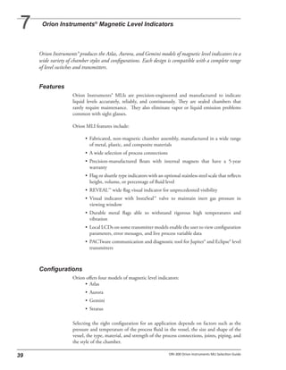 Orion Instruments® produces the Atlas, Aurora, and Gemini models of magnetic level indicators in a
wide variety of chamber styles and configurations. Each design is compatible with a complete range
of level switches and transmitters.
Orion Instruments® MLIs are precision-engineered and manufactured to indicate
liquid levels accurately, reliably, and continuously. They are sealed chambers that
rarely require maintenance. They also eliminate vapor or liquid emission problems
common with sight glasses.
Orion MLI features include:
• Fabricated, non-magnetic chamber assembly, manufactured in a wide range
of metal, plastic, and composite materials
• A wide selection of process connections
• Precision-manufactured floats with internal magnets that have a 5-year
warranty
• Flag or shuttle type indicators with an optional stainless steel scale that reflects
height, volume, or percentage of fluid level
• REVEAL™ wide flag visual indicator for unprecedented visibility
• Visual indicator with InstaSeal™ valve to maintain inert gas pressure in
viewing window
• Durable metal flags able to withstand rigorous high temperatures and
vibration
• Local LCDs on some transmitter models enable the user to view configuration
parameters, error messages, and live process variable data
• PACTware communication and diagnostic tool for Jupiter® and Eclipse® level
transmitters
Orion offers four models of magnetic level indicators:
• Atlas
• Aurora
• Gemini
• Stratus
Selecting the right configuration for an application depends on factors such as the
pressure and temperature of the process fluid in the vessel, the size and shape of the
vessel, the type, material, and strength of the process connections, joints, piping, and
the style of the chamber.
 