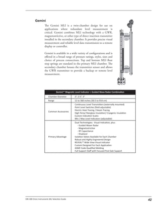 The Gemini MLI is a twin-chamber design for use on
applications where redundant level measurement is
critical. Gemini combines MLI technology with a GWR,
magnetostrictive, or other type of direct insertion transmitter
installed in the secondary chamber. It provides precise visual
measurement and reliable level data transmission to a remote
display or controller.
Gemini is available in a wide variety of configurations and is
offered in a broad range of pressure ratings, styles, sizes and
choice of process connections. Top and bottom MLI float
stop springs are standard in the primary MLI chamber. The
secondary chamber houses the transmitter sensor and allows
the GWR transmitter to provide a backup or remote level
measurement.
 