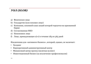 PwC
a) Физическое лицо
b) Государство (или похожее лицо)
c) Компания, основной класс акций которой торгуется на признанной
бирже
d) Согласованная НКО
e) Пенсионное лицо
f) Лицо, принадлежащее а)-е) в течение 183 из 365 дней
Исключения для «активного бизнеса», который, однако, не включает:
• Холдинг
• Корпоративный административный центр
• Финансовый центр группы (включая пулинг)
• Инвестиционный бизнес (за исключение профессионалов)
УОЛ (SLOB)
 
