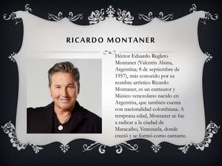 RICARDO MONTANER
Héctor Eduardo Reglero
Montaner (Valentín Alsina,
Argentina; 8 de septiembre de
1957), más conocido por su
nombre artístico Ricardo
Montaner, es un cantautor y
Músico venezolano nacido en
Argentina, que también cuenta
con nacionalidad colombiana. A
temprana edad, Montaner se fue
a radicar a la ciudad de
Maracaibo, Venezuela, donde
creció y se formó como cantante.
 