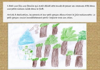 Il était une fois une famille qui avait décidé cette année de passer ses vacances d’été dans
une petite maison isolée dans la forêt.
Arrivés à destination, les parents et leur petit garçon découvrirent la jolie maisonnette. Le
petit garçon voulut immédiatement partir l’explorer avec son chien.
 