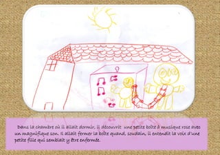Dans la chambre où il allait dormir, il découvrit une petite boîte à musique rose avec
un magnifique son. Il allait fermer la boîte quand, soudain, il entendit la voix d’une
petite fille qui semblait y être enfermée.
 