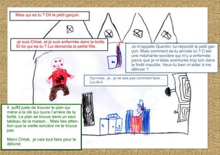 Il suffit juste de trouver le plan qui
mène à la clé qui ouvre l’arrière de la
boîte. Le plan se trouve dans un seul
tableau de la maison... Mais fais atten-
tion que la vieille sorcière ne te trouve
pas.
Merci Chloé, je vais tout faire pour te
délivrer.
Mais qui es tu ? Dit le petit garçon.
Je suis Chloé, et je suis enfermée dans la boîte.
Et toi qui es-tu ? Lui demanda la petite fille. Je m'appelle Quentin, lui répondit le petit gar-
çon. Mais comment es-tu arrivée ici ? C’est
une méchante sorcière qui m’y a enfermée
parce que je m’étais aventurée trop loin dans
la forêt maudite. Veux-tu bien m’aider à me
délivrer ?
Oui mais.. je.. je ne sais pas comment faire…
Lui dit-il.
 