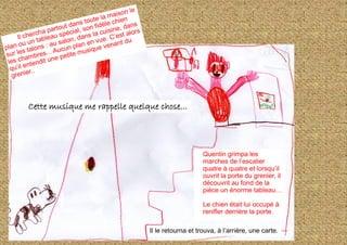 Il le retourna et trouva, à l’arrière, une carte.
Cette musique me rappelle quelque chose...
Quentin grimpa les
marches de l’escalier
quatre à quatre et lorsqu’il
ouvrit la porte du grenier, il
découvrit au fond de la
pièce un énorme tableau…
Le chien était lui occupé à
renifler derrière la porte.
 