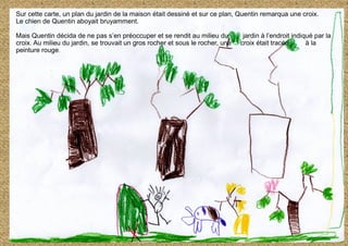 Sur cette carte, un plan du jardin de la maison était dessiné et sur ce plan, Quentin remarqua une croix.
Le chien de Quentin aboyait bruyamment.
Mais Quentin décida de ne pas s’en préoccuper et se rendit au milieu du jardin à l’endroit indiqué par la
croix. Au milieu du jardin, se trouvait un gros rocher et sous le rocher, une croix était tracée à la
peinture rouge.
 
