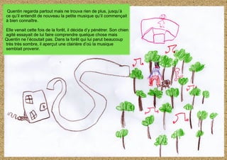 Quentin regarda partout mais ne trouva rien de plus, jusqu’à
ce qu’il entendit de nouveau la petite musique qu’il commençait
à bien connaître.
Elle venait cette fois de la forêt, il décida d’y pénétrer. Son chien
agité essayait de lui faire comprendre quelque chose mais
Quentin ne l’écoutait pas. Dans la forêt qui lui parut beaucoup
très très sombre, il aperçut une clairière d’où la musique
semblait provenir.
 